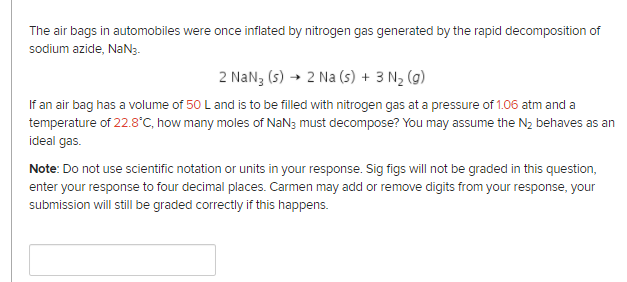 The air bags in automobiles were once inflated by nitrogen gas generated by the rapid decomposition of
sodium azide, NaN3.
2 NaN3 (s) → 2 Na (s) + 3 N2 (g)
If an air bag has a volume of 50 L and is to be filled with nitrogen gas at a pressure of 1.06 atm and a
temperature of 22.8°C, how many moles of NaN3 must decompose? You may assume the N2 behaves as an
ideal gas.
Note: Do not use scientific notation or units in your response. Sig figs will not be graded in this question,
enter your response to four decimal places. Carmen may add or remove digits from your response, your
submission will still be graded correctly if this happens.
