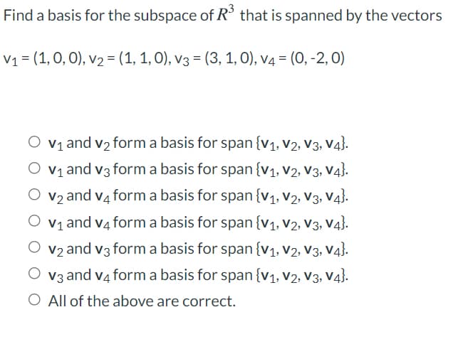 Find a basis for the subspace of R° that is spanned by the vectors
V1 = (1, 0, 0), v2 = (1, 1, 0), v3 = (3, 1, 0), v4 = (0, -2, 0)
O v1 and v2 form a basis for span {v1, v2, v3, V4}.
V1 and v3 form a basis for span{v1, V2, V3, V4}.
v2 and v4 form a basis for span{v1, V2, V3, V43.
V1 and v4 form a basis for span{v1, v2, V3, V4}.
V2 and v3 form a basis for span{v1, V2, V3, V4}.
V3 and v4 form a basis for span{v1, V2, V3, V4}.
O All of the above are correct.
