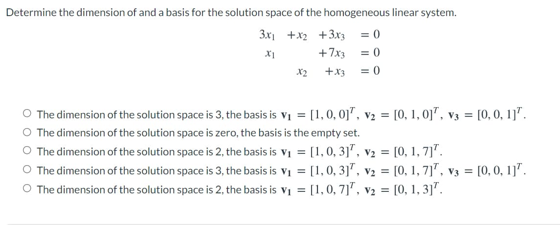 Determine the dimension of and a basis for the solution space of the homogeneous linear system.
3x1 +x2 +3x3
= 0
X1
+7x3
= 0
X2
+x3
= 0
O The dimension of the solution space is 3, the basis is v1 = [1,0, 0]", v2 = [0, 1, 0], v3 = [0, 0, 1]'.
O The dimension of the solution space is zero, the basis is the empty set.
O The dimension of the solution space is 2, the basis is v1 = [1,0, 3]', v2 = [0, 1, 7]'.
O The dimension of the solution space is 3, the basis is vị = [1, 0, 3]', V2 = [0, 1, 7]', v3 = [0, 0, 1]'.
O The dimension of the solution space is 2, the basis is v1 = [1,0, 7]', v2 = [0, 1, 3]'.
