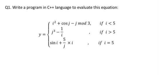 Q1. Write a program in C++ language to evaluate this equation:
i? + cos j-j mod 3,
if i<5
1
if i>5
i
5
sin i + xi
y =
if i = 5
