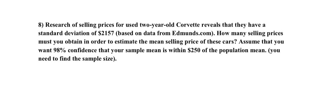8) Research of selling prices for used two-year-old Corvette reveals that they have a
standard deviation of $2157 (based on data from Edmunds.com). How many selling prices
must you obtain in order to estimate the mean selling price of these cars? Assume that you
want 98% confidence that your sample mean is within $250 of the population mean. (you
need to find the sample size).
