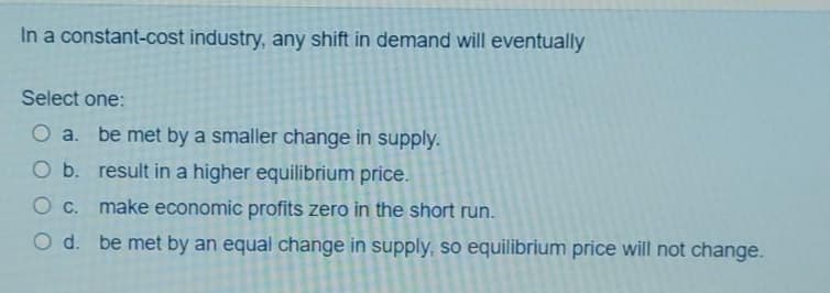 In a constant-cost industry, any shift in demand will eventually
Select one:
O a. be met by a smaller change in supply.
O b. result in a higher equilibrium price.
O C. make economic profits zero in the short run.
O d. be met by an equal change in supply, so equilibrium price will not change.
