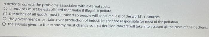 In order to correct the problems associated with external costs,
O standards must be established that make it illegal to pollute.
O the prices of all goods must be raised so people will consume less of the world's resources.
the government must take over production of industries that are responsible for most of the pollution.
the signals given to the economy must change so that decision-makers will take into account all the costs of their actions.
