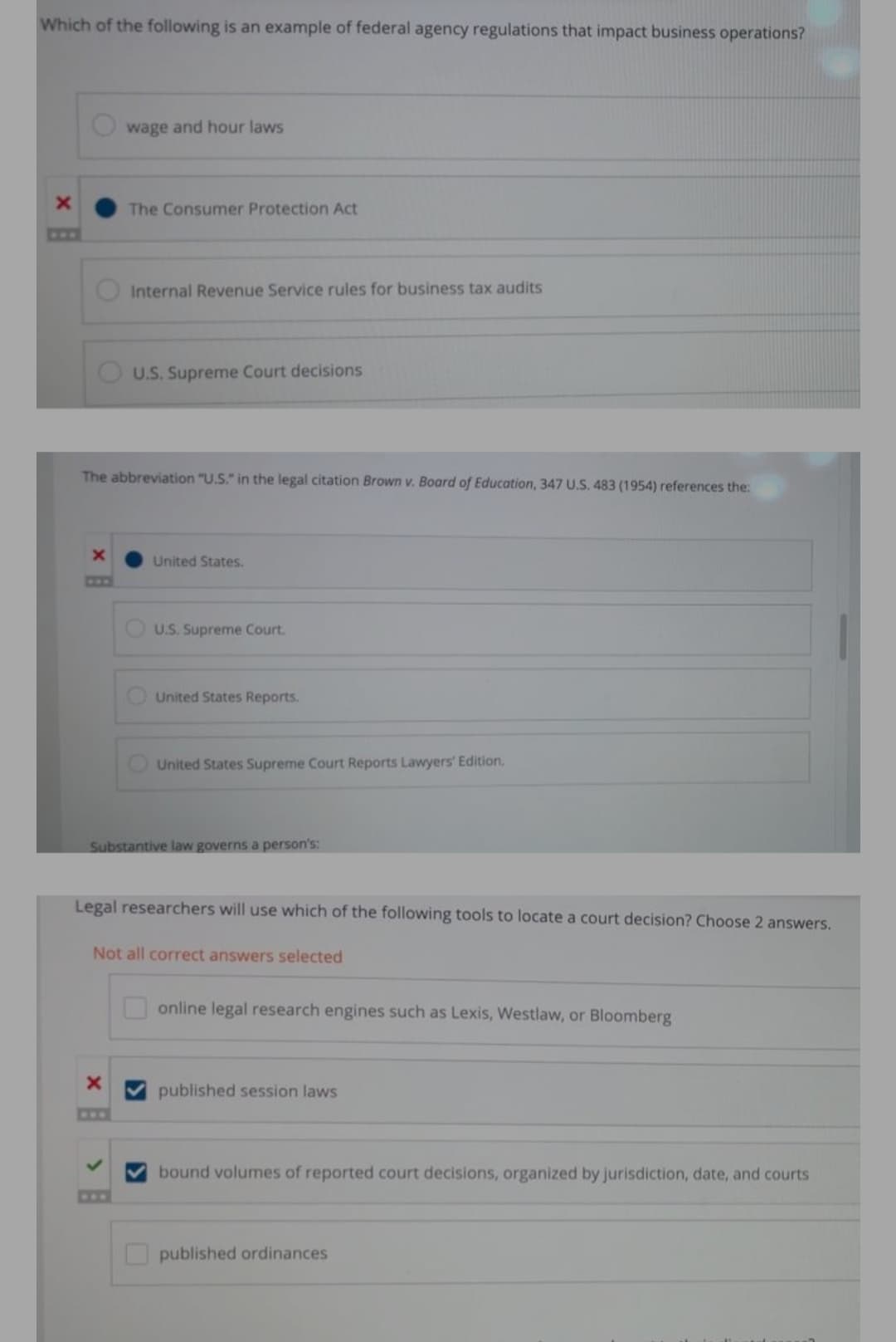 Which of the following is an example of federal agency regulations that impact business operations?
wage and hour laws
The Consumer Protection Act
C0F
Internal Revenue Service rules for business tax audits
U.S. Supreme Court decisions
The abbreviation "U.S." in the legal citation Brown v. Board of Education, 347 U.S. 483 (1954) references the:
United States.
COO
U.S. Supreme Court.
United States Reports.
O United States Supreme Court Reports Lawyers' Edition.
Substantive law governs a person's:
Legal researchers will use which of the following tools to locate a court decision? Choose 2 answers.
Not all correct answers selected
online legal research engines such as Lexis, Westlaw, or Bloomberg
published session laws
bound volumes of reported court decisions, organized by jurisdiction, date, and courts
C08
published ordinances
