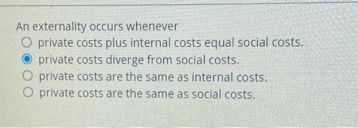 An externality occurs whenever
O private costs plus internal costs equal social costs.
private costs diverge from social costs.
O private costs are the same as internal costs.
O private costs are the same as social costs.
