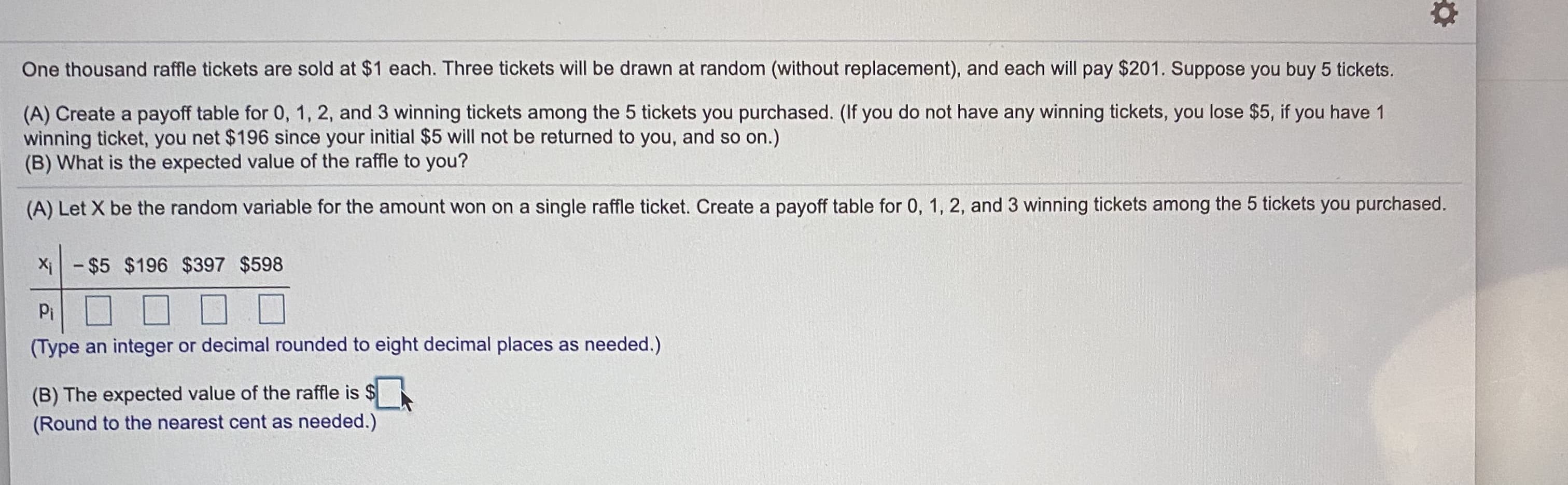 One thousand raffle tickets are sold at $1 each. Three tickets will be drawn at random (without replacement), and each will pay $201. Suppose you buy 5 tickets.
(A) Create a payoff table for 0, 1, 2, and 3 winning tickets among the 5 tickets you purchased. (If you do not have any winning tickets, you lose $5, if you have 1
winning ticket, you net $196 since your initial $5 will not be returned to you, and so on.)
(B) What is the expected value of the raffle to you?
(A) Let X be the random variable for the amount won on a single raffle ticket. Create a payoff table for 0, 1, 2, and 3 winning tickets among the 5 tickets you purchased.
Xi-$5 $196 $397 $598
