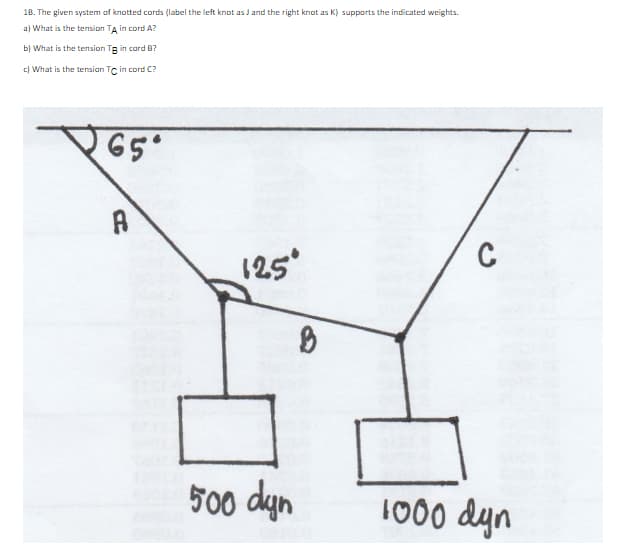 18. The given system of knotted cords (label the left knot as J and the right knot as K) supports the indicated weights.
a) What is the tension TA in cord A?
b) What is the tension Tg in card B?
c) What is the tensian Tc in cord C?
C
(25
500 dyn
1000 dyn
