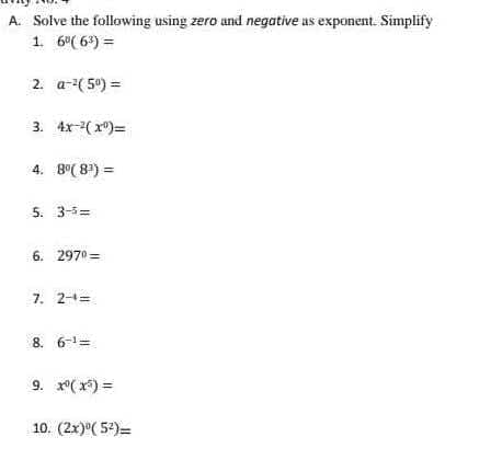 A. Solve the following using zero and negative as exponent. Simplify
1. 6⁰(6³) =
2. a-²(5⁰) =
3. 4x-¹(x)=
4. 8⁰ (8¹) =
5. 3-5=
6. 2970=
7. 2-4=
8. 6-¹=
9. x²(x) =
10. (2x) (52)=