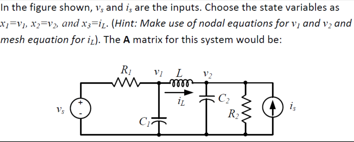 In the figure shown, v, and i, are the inputs. Choose the state variables as
x}=V1, X2=V2, and x3=i. (Hint: Make use of nodal equations for vị and v2 and
mesh equation for i¿). The A matrix for this system would be:
R1
V1
L
V2
elllo
C2
is
R2
Vs
