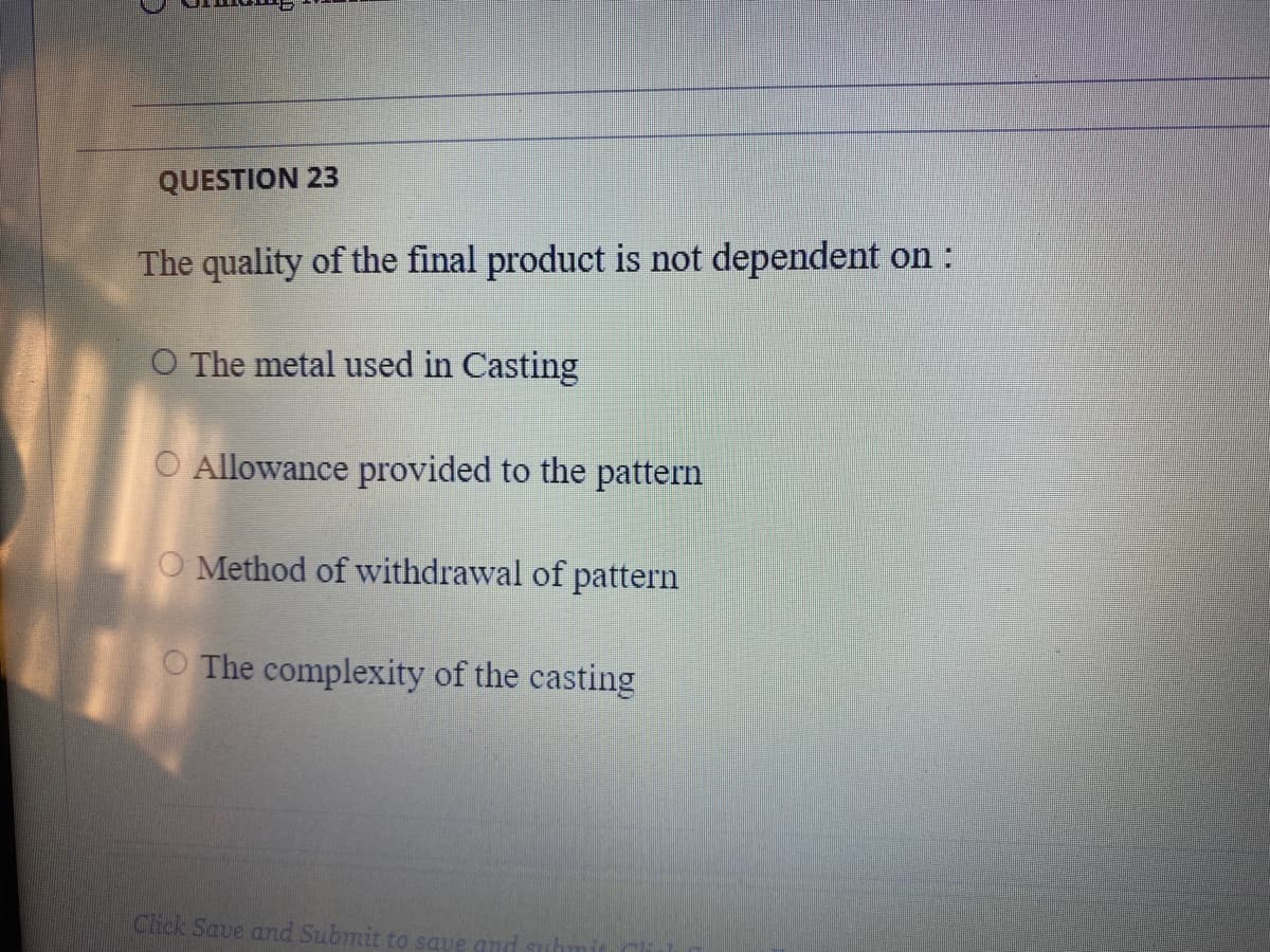 QUESTION 23
The quality of the final product is not dependent on :
O The metal used in Casting
O Allowance provided to the pattern
O Method of withdrawal of pattern
O The complexity of the casting
Click Save and Submit to save an
