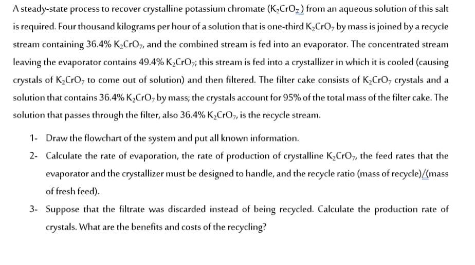 A steady-state process to recover crystalline potassium chromate (K,CrOz) from an aqueous solution of this salt
is required. Four thousand kilograms per hour of a solution that is one-third K,CrO, by mass is joined by a recycle
stream containing 36.4% K2CrO7, and the combined stream is fed into an evaporator. The concentrated stream
leaving the evaporator contains 49.4% K,CrO; this stream is fed into a crystallizer in which it is cooled (causing
crystals of K,CrO, to come out of solution) and then filtered. The filter cake consists of K,CrO, crystals and a
solution that contains 36.4% K,CrO, by mass; the crystals account for 95% of the total mass of the filter cake. The
solution that passes through the filter, also 36.4% K,CrO,, is the recycle stream.
1- Draw the flowchart of the system and put all known information.
2- Calculate the rate of evaporation, the rate of production of crystalline K,CrO7, the feed rates that the
evaporator and the crystallizer must be designed to handle, and the recycle ratio (mass of recycle)(mass
of fresh feed).
3- Suppose that the filtrate was discarded instead of being recycled. Calculate the production rate of
crystals. What are the benefits and costs of the recycling?
