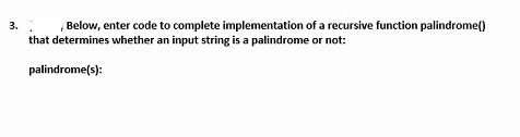 Below, enter code to complete implementation of a recursive function palindrome()
that determines whether an input string is a palindrome or not:
3.
palindrome(s):
