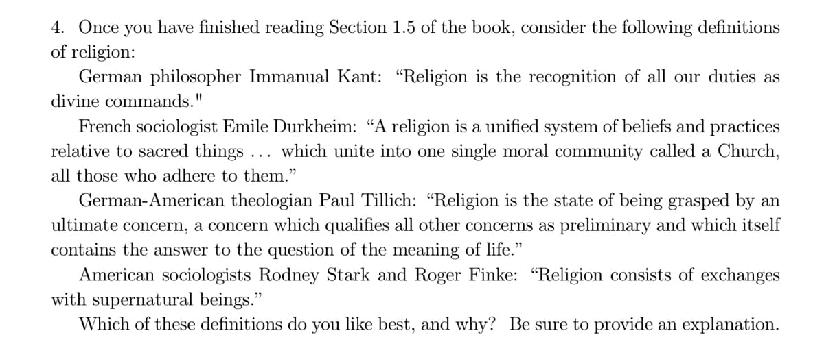 4. Once you have finished reading Section 1.5 of the book, consider the following definitions
of religion:
German philosopher Immanual Kant: "Religion is the recognition of all our duties as
divine commands."
French sociologist Emile Durkheim: "A religion is a unified system of beliefs and practices
relative to sacred things ... which unite into one single moral community called a Church,
all those who adhere to them."
German-American theologian Paul Tillich: “Religion is the state of being grasped by an
ultimate concern, a concern which qualifies all other concerns as preliminary and which itself
contains the answer to the question of the meaning of life."
American sociologists Rodney Stark and Roger Finke: "Religion consists of exchanges
with supernatural beings."
Which of these definitions do you like best, and why? Be sure to provide an explanation.