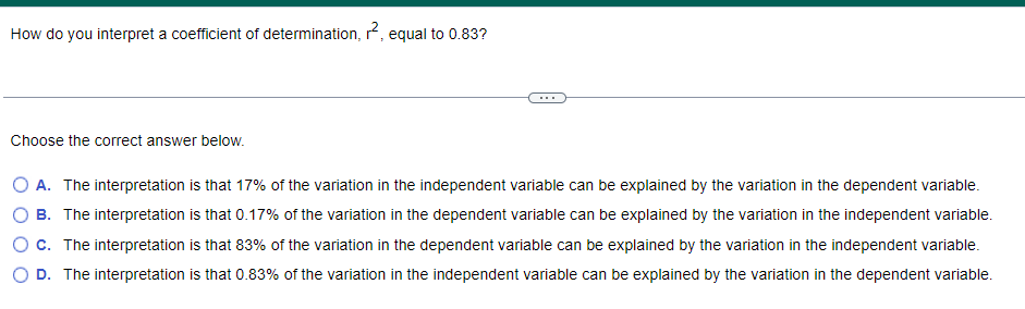 How do you interpret a coefficient of determination, ², equal to 0.83?
Choose the correct answer below.
O A. The interpretation is that 17% of the variation in the independent variable can be explained by the variation in the dependent variable.
B. The interpretation is that 0.17% of the variation in the dependent variable can be explained by the variation in the independent variable.
O c. The interpretation is that 83% of the variation in the dependent variable can be explained by the variation in the independent variable.
D. The interpretation is that 0.83% of the variation in the independent variable can be explained by the variation in the dependent variable.