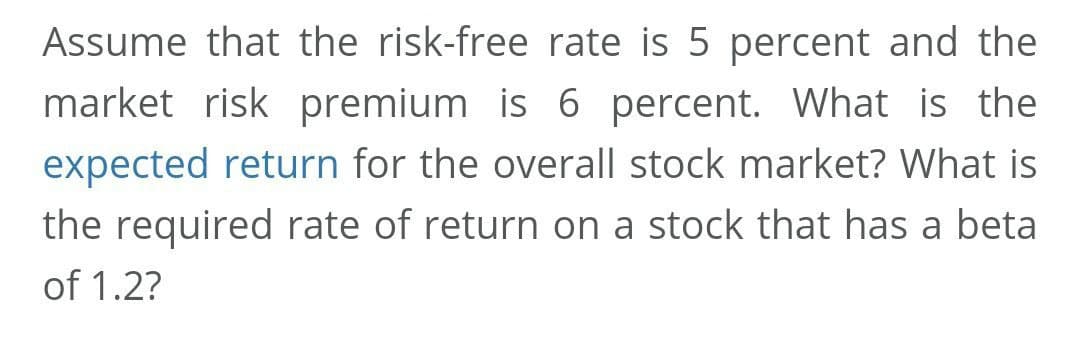 Assume that the risk-free rate is 5 percent and the
market risk premium is 6 percent. What is the
expected return for the overall stock market? What is
the required rate of return on a stock that has a beta
of 1.2?
