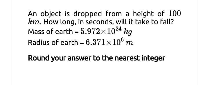 An object is dropped from a height of 100
km. How long, in seconds, will it take to fall?
Mass of earth = 5.972x1024 kg
Radius of earth = 6.371x106 m
%3D
Round your answer to the nearest integer
