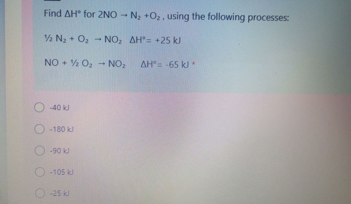 Find AH° for 2NO → N2 +O2, using the following processes:
1/2 N2 + O2 – NO2 AH°= +25 kJ
NO 2 O2
→ NO2
AH°= -65 kJ *
O40 kJ
-180 kJ
-90 kJ
-25 kJ
