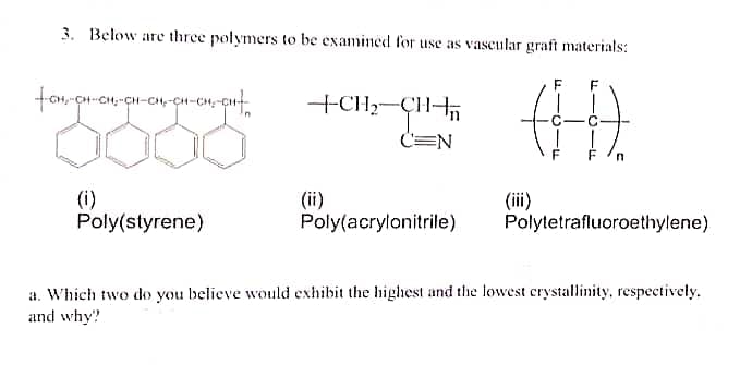 3. Below are three polymers to be examined for use as vascular graft materials:
F
F
+CH;-ÇH-
C=N
(i)
Poly(styrene)
(ii)
Poly(acrylonitrile)
(i)
Polytetrafluoroethylene)
a. Which two do you believe would exhibit the highest and the lowest crystallinity, respectively.
and why?
