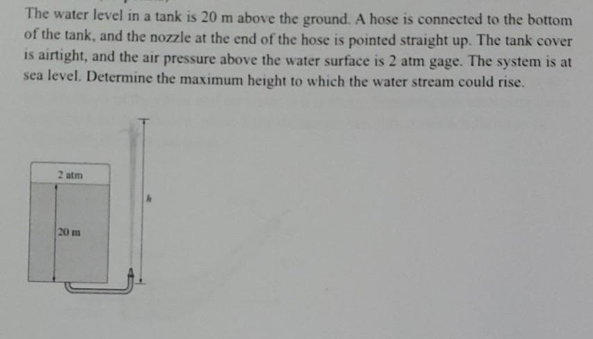 The water level in a tank is 20 m above the ground. A hose is connected to the bottom
of the tank, and the nozzle at the end of the hose is pointed straight up. The tank cover
is airtight, and the air pressure above the water surface is 2 atm gage. The system is at
sea level. Determine the maximum height to which the water stream could rise.
2 atm
20 m
