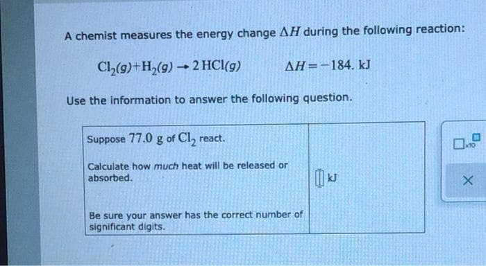 A chemist measures the energy change AH during the following reaction:
CL(g)+H,(9) → 2 HCl(g)
AH=-184, kJ
Use the information to answer the following question.
Suppose 77.0 g of Cl, react.
x10
Calculate how much heat will be released or
absorbed.
Be sure your answer has the correct number of
significant digits.
