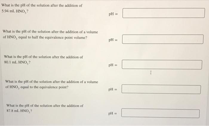 What is the pH of the solution after the addition of
5.94 mL. HNO, ?
pH =
What is the pH of the solution after the addition of a volume
of HNO, equal to half the equivalence point volume?
pH =
What is the pH of the solution after the addition of
80.1 ml. HNO, ?
pH =
What is the pH of the solution after the addition of a volume
of HNO, equal to the equivalence point?
pH =
What is the pH of the solution after the addition of
87.8 ml. HNO,?
pH =
