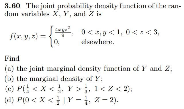 3.60 The joint probability density function of the ran-
dom variables X, Y, and Z is
4xyz?
, 0 < x, y < 1, 0 < z < 3,
f(x, y, z) =
0,
9
%3D
elsewhere.
Find
(a) the joint marginal density function of Y and Z;
(b) the marginal density of Y;
(c) P(; < X < , Y >, 1< Z < 2);
(d) P(0 < X < |Y = }, Z = 2).
1
4
