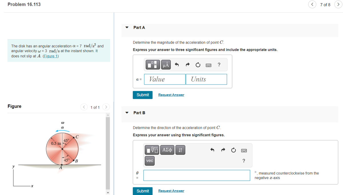 Problem 16.113
The disk has an angular acceleration a = 7 rad/s² and
angular velocity w = 3 rad/s at the instant shown. It
does not slip at A. (Figure 1)
Figure
y
x
@
α
0.5 m
A
45°
45°
с
B
< 1 of 1
>
<
Part A
Determine the magnitude of the acceleration of point C.
Express your answer to three significant figures and include the appropriate units.
a =
Submit
Part B
Value
=
μA
vec
Request Answer
Determine the direction of the acceleration of point C.
Express your answer using three significant figures.
OF
17 ΑΣΦ ↓↑
Submit
Units
Request Answer
?
?
<
measured counterclockwise from the
negative x-axis
7 of 8
>