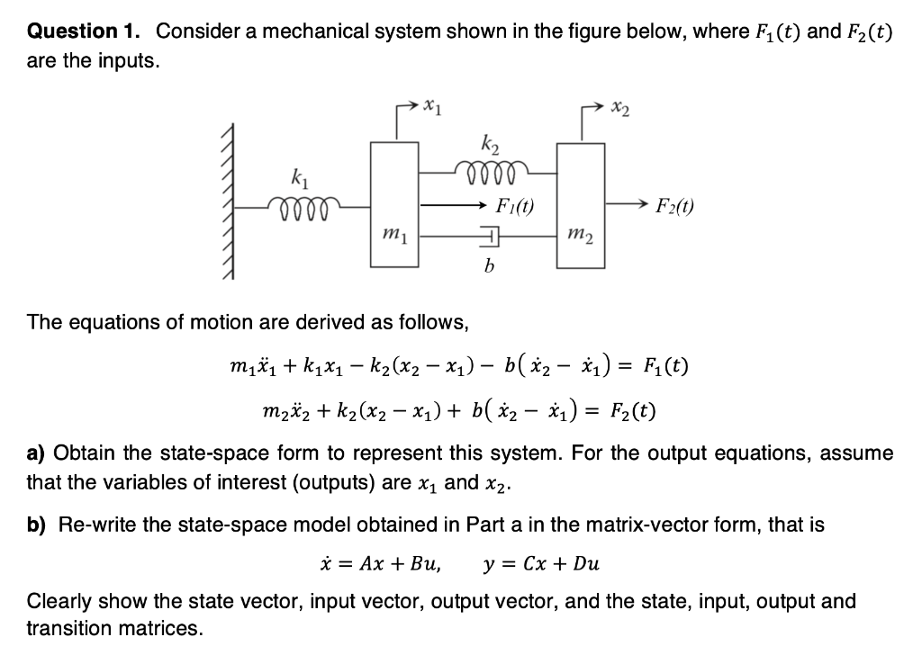 Question 1. Consider a mechanical system shown in the figure below, where F₁ (t) and F₂(t)
are the inputs.
k₁
m
m1
mm
The equations of motion are derived as follows,
→ Fi(t)
b
m₂
x2
F₂(t)
m₁x₁ + k₁x₁ − k₂(x2 − x₁) – b(x₂ − x₁) = F₁(t)
m₂x₂ + k₂(x₂ − x₁) + b( x2 − x₁) = F2(t)
a) Obtain the state-space form to represent this system. For the output equations, assume
that the variables of interest (outputs) are x₁ and x₂.
b) Re-write the state-space model obtained in Part a in the matrix-vector form, that is
x Ax+ Bu,
y = Cx + Du
Clearly show the state vector, input vector, output vector, and the state, input, output and
transition matrices.