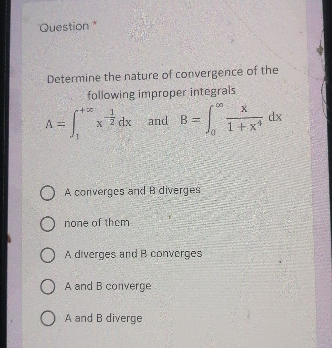 Question *
Determine the nature of convergence of the
following improper integrals
00
X
dx
1+ x+
A =
and B =
%3D
%3D
O A converges and B diverges
none of them
A diverges and B converges
O A and B converge
O A and B diverge
