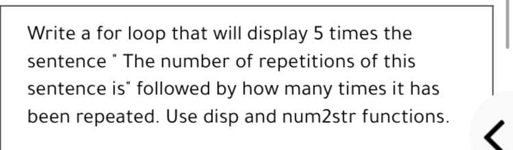 Write a for loop that will display 5 times the
sentence " The number of repetitions of this
sentence is" followed by how many times it has
been repeated. Use disp and num2str functions.
