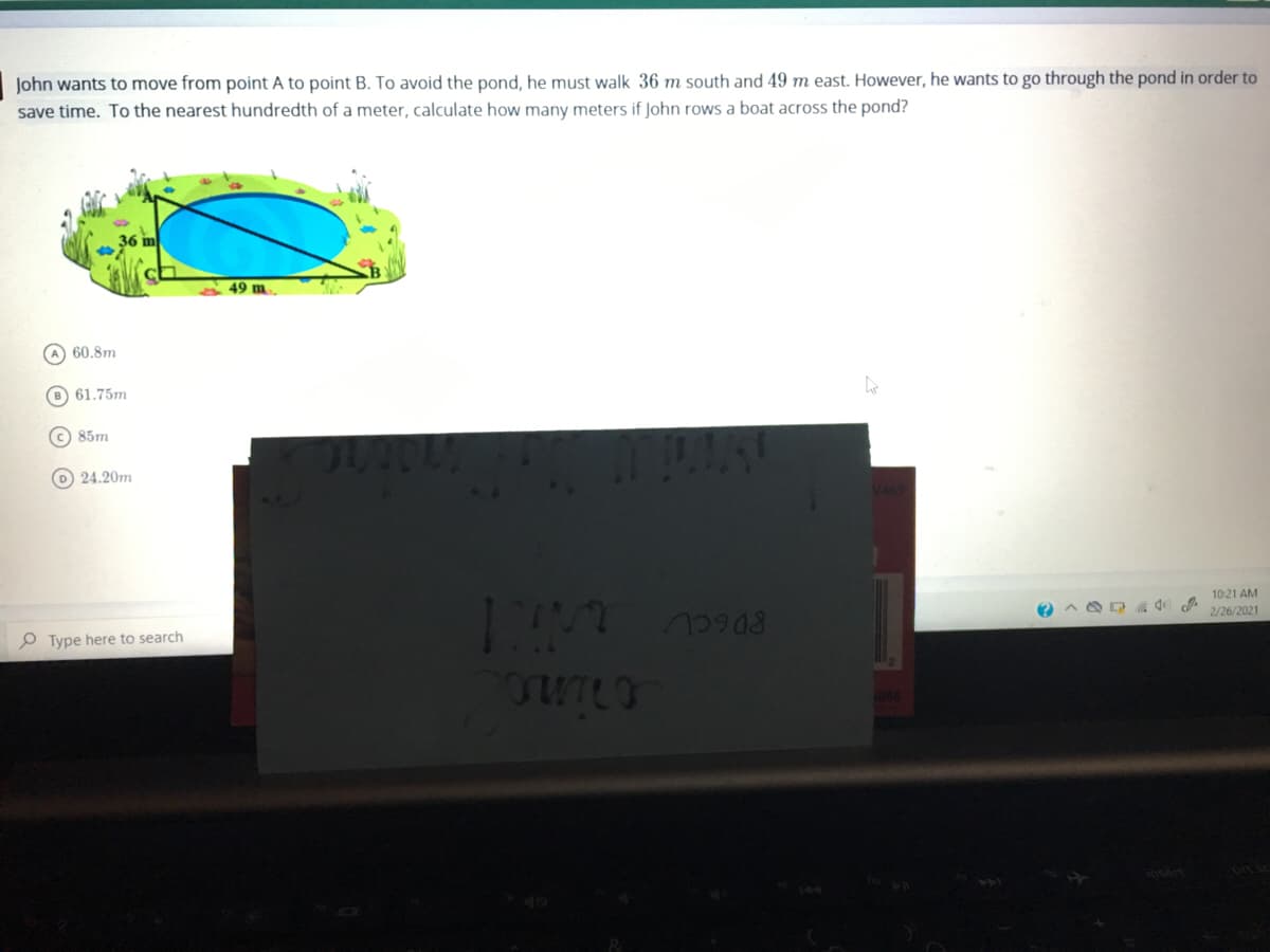 John wants to move from point A to point B. To avoid the pond, he must walk 36 m south and 49 m east. However, he wants to go through the pond in order to
save time. To the nearest hundredth of a meter, calculate how many meters if John rows a boat across the pond?
49 m
A 60.8m
B 61.75m
C 85m
O 24.20m
147
10:21 AM
O Type here to search
2/26/2021
