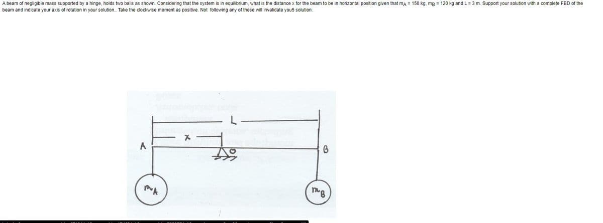 A beam of negligible mass supported by a hinge, holds two balls as shown. Considering that the system is in equilibrium, what is the distance x for the beam to be in horizontal position given that mA = 150 kg, mg = 120 kg and L=3 m. Support your solution with a complete FBD of the
beam and indicate your axis of rotation in your solution.. Take the clockwise moment as positive. Not following any of these will invalidate you5 solution.
X
A
B
MA
тв