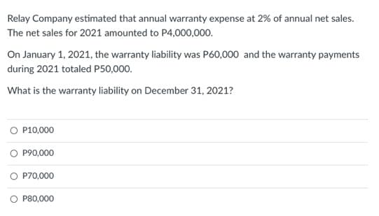 Relay Company estimated that annual warranty expense at 2% of annual net sales.
The net sales for 2021 amounted to P4,000,000.
On January 1, 2021, the warranty liability was P60,000 and the warranty payments
during 2021 totaled P50,000.
What is the warranty liability on December 31, 2021?
O P10,000
O P90,000
O P70,000
O P80,000