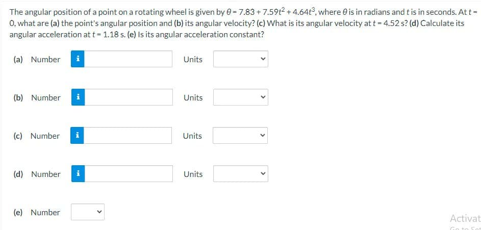 The angular position of a point on a rotating wheel is given by 0 = 7.83 +7.59t2 +4.64t³, where is in radians and t is in seconds. At t =
O, what are (a) the point's angular position and (b) its angular velocity? (c) What is its angular velocity at t = 4.52 s? (d) Calculate its
angular acceleration at t = 1.18 s. (e) Is its angular acceleration constant?
(a) Number
Units
(b) Number
Units
(c) Number
Units
(d) Number i
Units
(e) Number
Activat
Go to
TH
i
IN
<