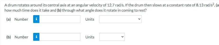 A drum rotates around its central axis at an angular velocity of 12.7 rad/s. If the drum then slows at a constant rate of 8.13 rad/s², (a
how much time does it take and (b) through what angle does it rotate in coming to rest?
(a) Number i
Units
(b) Number
Units
IM