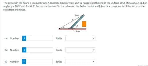 The system in the figure is in equilibrium. A concrete block of mass 254 kg hangs from the end of the uniform strut of mass 59.7 kg. For
angles -28.9° and 9-57.2%, find (a) the tension T in the cable and the (b) horizontal and (c) vertical components of the force on the
strut from the hinge.
Sarut
z
Hinge
(a) Number
Units
(b) Number
Units
(c) Number i
Units