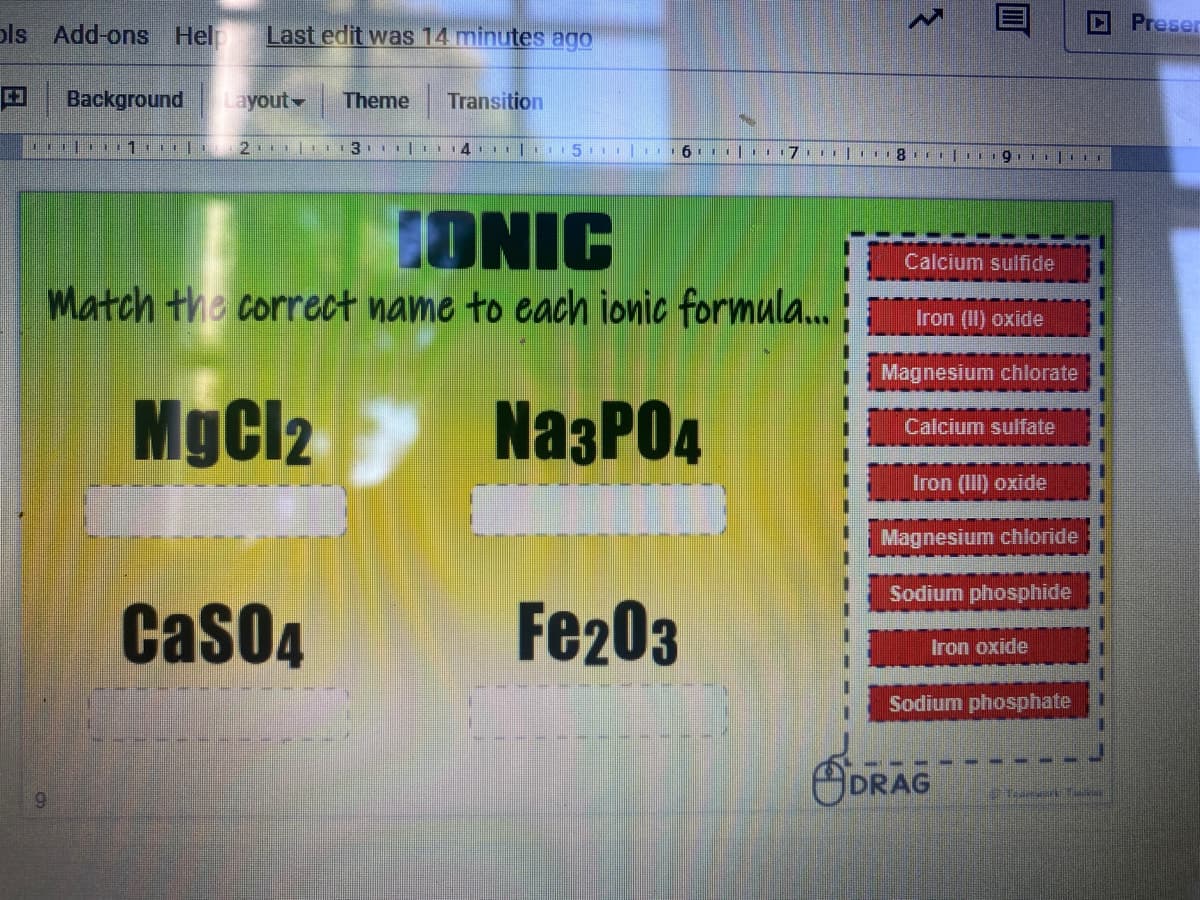 pls Add-ons Help
Last edit was 14 minutes ago
Preser
Background
Layout
Theme
Transition
IONIC
Calcium sulfide
Match the correct name to each jonic formula..
Iron (II) oxide
Magnesium chlorate
MgCl2
NazPO4
Calcium sulfate
Iron (III) oxide
Magnesium chloride
Sodium phosphide
CasO4
Fe203
Iron oxide
Sodium phosphate
SDRAG
