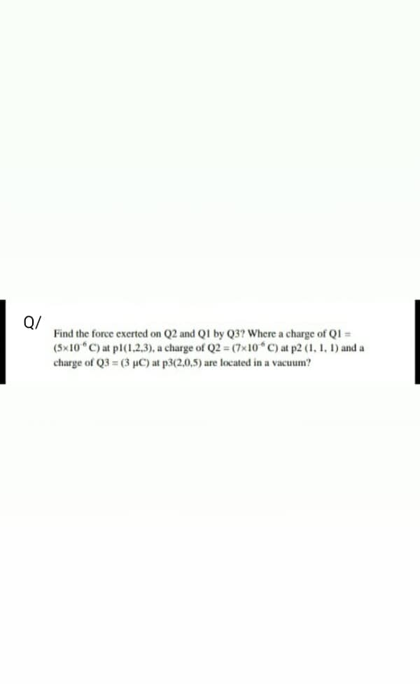 Q/
Find the force exerted on Q2 and QI by Q3? Where a charge of QI =
(5x10 C) at pl(1.2,3), a charge of Q2 = (7x10 C) at p2 (1, 1, 1) and a
charge of Q3 (3 µC) at p3(2,0,5) are located in a vacuum?
