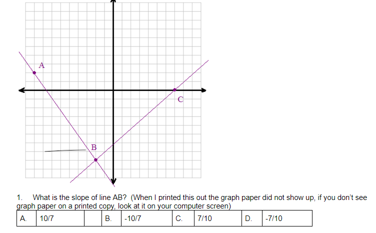 A
B
1. What is the slope of line AB? (When I printed this out the graph paper did not show up, if you don't see
graph paper on a printed copy, look at it on your computer screen)
А.
10/7
В.
|-10/7
C.
7/10
D.
|-7/10
