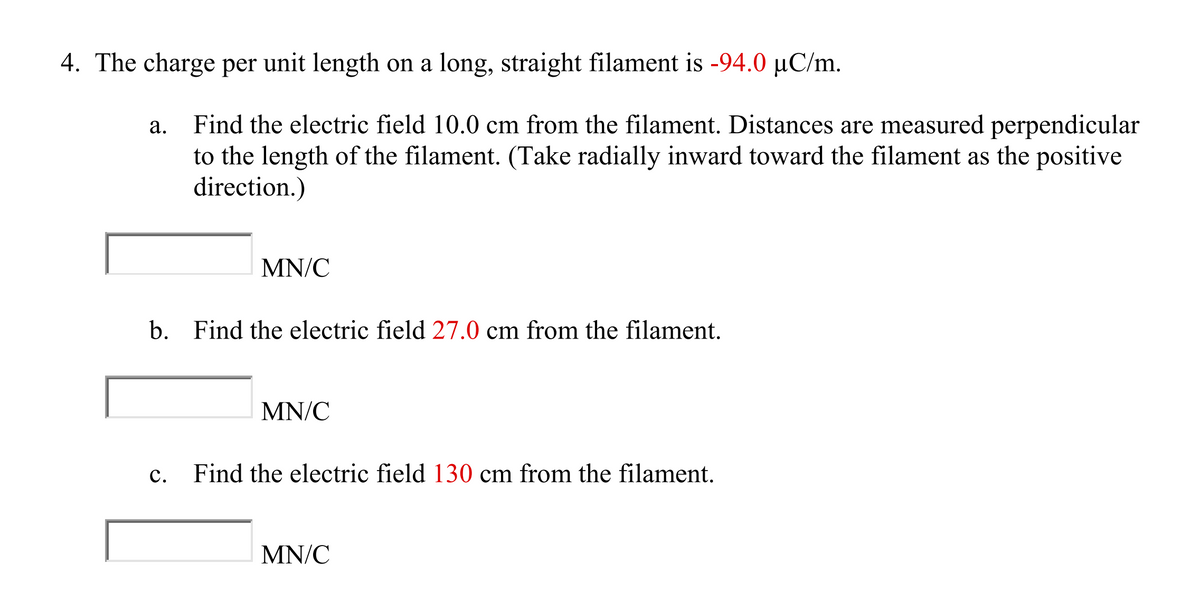 4. The charge per unit length on a long, straight filament is -94.0 µC/m.
a.
Find the electric field 10.0 cm from the filament. Distances are measured perpendicular
to the length of the filament. (Take radially inward toward the filament as the positive
direction.)
MN/C
b. Find the electric field 27.0 cm from the filament.
MN/C
c. Find the electric field 130 cm from the filament.
MN/C
