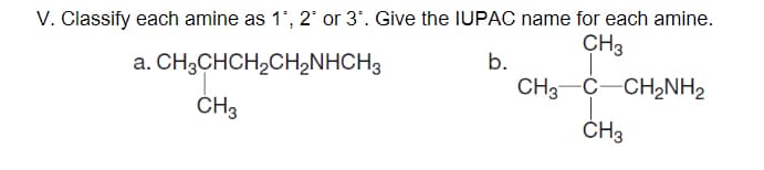 V. Classify each amine as 1', 2 or 3'. Give the IUPAC name for each amine.
CH3
a. CH3CHCH,CH2NHCH3
b.
CH3-C-CH,NH2
ČH3
ČH3
