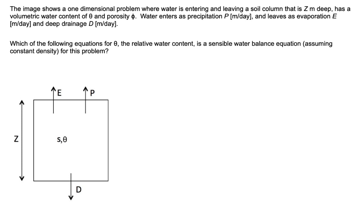 The image shows a one dimensional problem where water is entering and leaving a soil column that is Z m deep, has a
volumetric water content of 0 and porosity p. Water enters as precipitation P [m/day], and leaves as evaporation E
[m/day] and deep drainage D [m/day].
Which of the following equations for 0, the relative water content, is a sensible water balance equation (assuming
constant density) for this problem?
TE
s,0
P.

