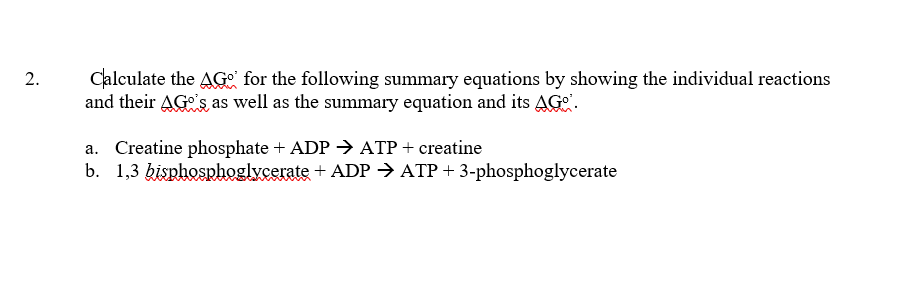 Calculate the AG for the following summary equations by showing the individual reactions
and their AG's as well as the summary equation and its AG".
a. Creatine phosphate + ADP > ATP+ creatine
b. 1,3 kisphosphoglycerate + ADP → ATP + 3-phosphoglycerate
2.
