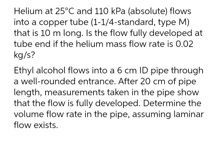 Helium at 25°C and 110 kPa (absolute) flows
into a copper tube (1-1/4-standard, type M)
that is 10 m long. Is the flow fully developed at
tube end if the helium mass flow rate is 0.02
kg/s?
Ethyl alcohol flows into a 6 cm ID pipe through
a well-rounded entrance. After 20 cm of pipe
length, measurements taken in the pipe show
that the flow is fully developed. Determine the
volume flow rate in the pipe, assuming laminar
flow exists.
