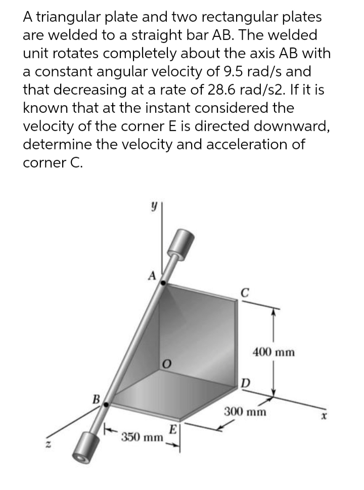 A triangular plate and two rectangular plates
are welded to a straight bar AB. The welded
unit rotates completely about the axis AB with
a constant angular velocity of 9.5 rad/s and
that decreasing at a rate of 28.6 rad/s2. If it is
known that at the instant considered the
velocity of the corner E is directed downward,
determine the velocity and acceleration of
corner C.
y
A
400 mm
D
B
300 mm
350 mm
