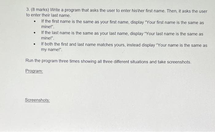 3. (8 marks) Write a program that asks the user to enter his\her first name. Then, it asks the user
to enter their last name.
• If the first name is the same as your first name, display "Your first name is the same as
mine!".
If the last name is the same as your last name, display "Your last name is the same as
mine!".
If both the first and last name matches yours, instead display "Your name is the same as
my name!".
Run the program three times showing all three different situations and take screenshots.
Program:
Screenshots:
