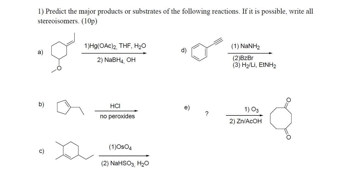 1) Predict the major products or substrates of the following reactions. If it is possible, write all
stereoisomers. (10p)
1)Hg(OAc)2, THF, H20
(1) NaNH2
2) NaBH4, ОН
(2)BzBr
(3) H2/Li, ETNH2
b)
HCI
e)
1) O3
no peroxides
2) Zn/ACOH
(1)OsO4
(2) NaHSO3, H20
