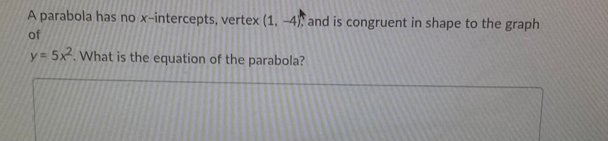 A parabola has no x-intercepts, vertex (1, -4) and is congruent in shape to the graph
of
y = 5x. What is the equation of the parabola?
