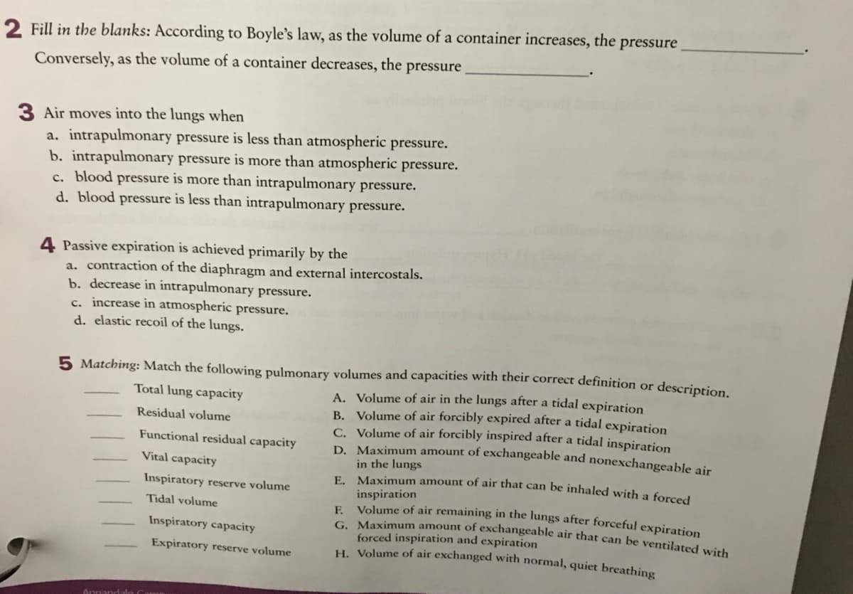 F. Volume of air remaining in the lungs after forceful expiration
2 Fill in the blanks: According to Boyle's law, as the volume of a container increases, the pressure
Conversely, as the volume of a container decreases, the pressure
3 Air moves into the lungs when
a. intrapulmonary pressure is less than atmospheric pressure.
b. intrapulmonary pressure is more than atmospheric pressure.
c. blood pressure is more than intrapulmonary pressure.
d. blood pressure is less than intrapulmonary pressure.
4 Passive expiration is achieved primarily by the
a. contraction of the diaphragm and external intercostals.
b. decrease in intrapulmonary pressure.
c. increase in atmospheric pressure.
d. elastic recoil of the lungs.
5 Matching: Match the following pulmonary volumes and capacities with their correct definition or description
A. Volume of air in the lungs after a tidal expiration
B. Volume of air forcibly expired after a tidal expiration
C. Volume of air forcibly inspired after a tidal inspiration
D. Maximum amount of exchangeable and nonexchangeable air
in the lungs
E. Maximum amount of air that can be inhaled with a forced
Total lung capacity
Residual volume
Functional residual capacity
Vital capacity
Inspiratory reserve volume
inspiration
Tidal volume
G Maximum amount of exchangeable air that can be ventilated wirh
forced inspiration and expiration
H. Volume of air exchanged with normal, quiet breathing
Inspiratory capacity
Expiratory reserve volume
Annandalo
