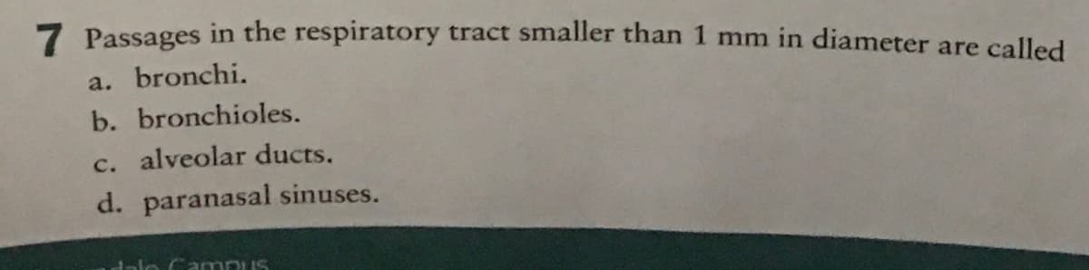 7 Passages in the respiratory tract smaller than 1 mm in diameter are called
a. bronchi.
b. bronchioles.
c. alveolar ducts.
d. paranasal sinuses.
dale Campus
